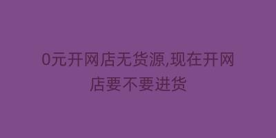 0元开网店无货源,现在开网店要不要进货