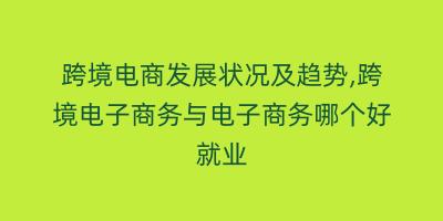 跨境电商发展状况及趋势,跨境电子商务与电子商务哪个好就业
