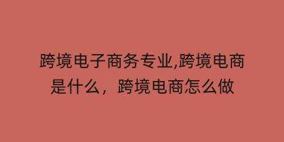 跨境电子商务专业,跨境电商是什么，跨境电商怎么做