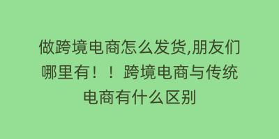 做跨境电商怎么发货,朋友们 哪里有！！跨境电商与传统电商有什么区别