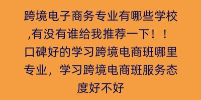 跨境电子商务专业有哪些学校,有没有谁给我推荐一下！！口碑好的学习跨境电商班哪里专业，学习跨境电商班服务态度好不好