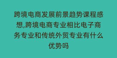 跨境电商发展前景趋势课程感想,跨境电商专业相比电子商务专业和传统外贸专业有什么优势吗