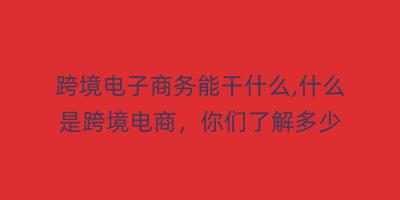 跨境电子商务能干什么,什么是跨境电商，你们了解多少