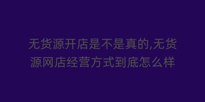 无货源开店是不是真的,无货源网店经营方式到底怎么样
