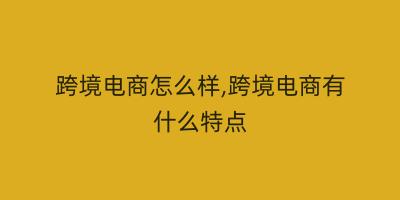 跨境电商怎么样,跨境电商有什么特点