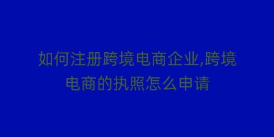 如何注册跨境电商企业,跨境电商的执照怎么申请