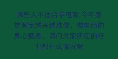 哪些人不适合学电商,今年感觉淘宝越来越难做,做电商的身心疲惫,请问大家所在的行业都什么情况呢