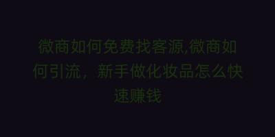 微商如何免费找客源,微商如何引流,新手做化妆品怎么快速赚钱
