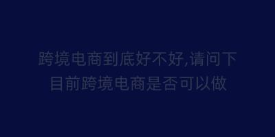 跨境电商到底好不好,请问下目前跨境电商是否可以做