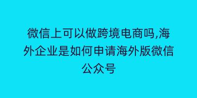 微信上可以做跨境电商吗,海外企业是如何申请海外版微信公众号
