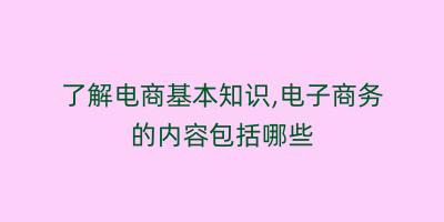 了解电商基本知识,电子商务的内容包括哪些