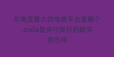 东南亚最大的电商平台是哪个,zxda是央行发行的数字货币吗