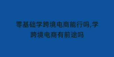 零基础学跨境电商能行吗,学跨境电商有前途吗