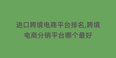 进口跨境电商平台排名,跨境电商分销平台哪个最好