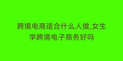 跨境电商适合什么人做,女生学跨境电子商务好吗