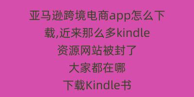亚马逊跨境电商app怎么下载,近来那么多kindle资源网站被封了 大家都在哪下载Kindle书