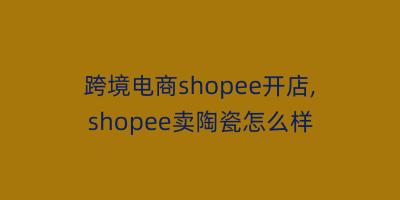 跨境电商shopee开店,shopee卖陶瓷怎么样