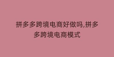 拼多多跨境电商好做吗,拼多多跨境电商模式