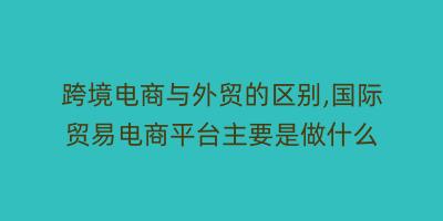 跨境电商与外贸的区别,国际贸易电商平台主要是做什么
