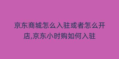 京东商城怎么入驻或者怎么开店,京东小时购如何入驻