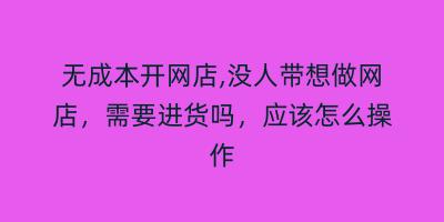 无成本开网店,没人带想做网店，需要进货吗，应该怎么操作