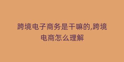 跨境电子商务是干嘛的,跨境电商怎么理解