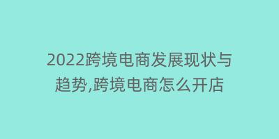 2022跨境电商发展现状与趋势,跨境电商怎么开店