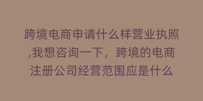 跨境电商申请什么样营业执照,我想咨询一下,跨境的电商注册公司经营范围应是什么