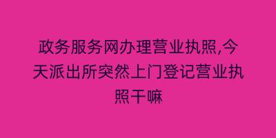 政务服务网办理营业执照,今天派出所突然上门登记营业执照干嘛
