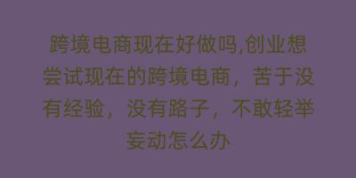 跨境电商现在好做吗,创业想尝试现在的跨境电商，苦于没有经验，没有路子，不敢轻举妄动怎么办