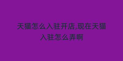 天猫怎么入驻开店,现在天猫入驻怎么弄啊