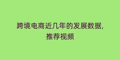 跨境电商近几年的发展数据,推荐视频