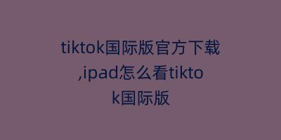 tiktok国际版官方下载,ipad怎么看tiktok国际版