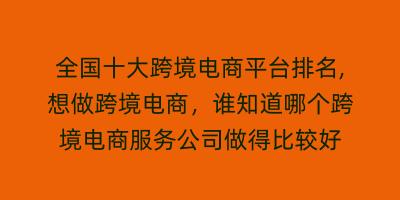 全国十大跨境电商平台排名,想做跨境电商，谁知道哪个跨境电商服务公司做得比较好