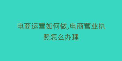电商运营如何做,电商营业执照怎么办理