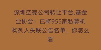 深圳空壳公司转让平台,基金业协会：已将955家私募机构列入失联公告名单，你怎么看