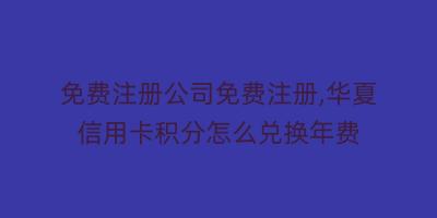 免费注册公司免费注册,华夏信用卡积分怎么兑换年费