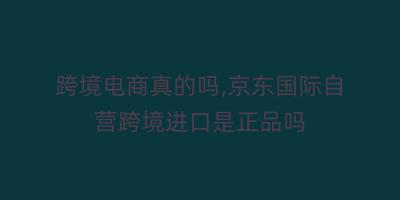 跨境电商真的吗,京东国际自营跨境进口是正品吗
