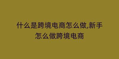 什么是跨境电商怎么做,新手怎么做跨境电商