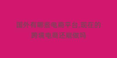 国外有哪些电商平台,现在的跨境电商还能做吗