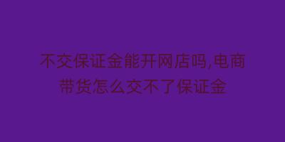 不交保证金能开网店吗,电商带货怎么交不了保证金