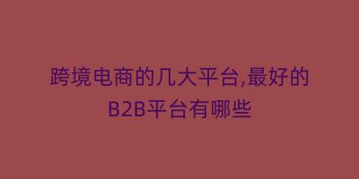 跨境电商的几大平台,最好的B2B平台有哪些