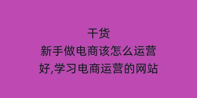 干货 新手做电商该怎么运营好,学习电商运营的网站