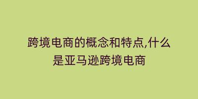 跨境电商的概念和特点,什么是亚马逊跨境电商