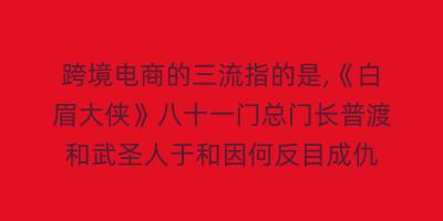 跨境电商的三流指的是,《白眉大侠》八十一门总门长普渡和武圣人于和因何反目成仇