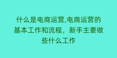 什么是电商运营,电商运营的基本工作和流程，新手主要做些什么工作