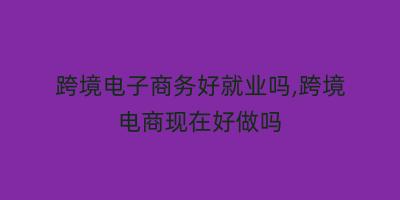跨境电子商务好就业吗,跨境电商现在好做吗
