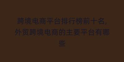 跨境电商平台排行榜前十名,外贸跨境电商的主要平台有哪些