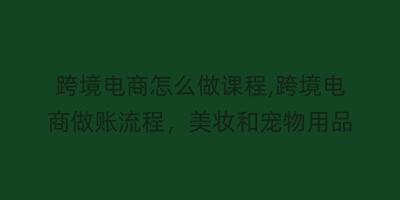 跨境电商怎么做课程,跨境电商做账流程，美妆和宠物用品