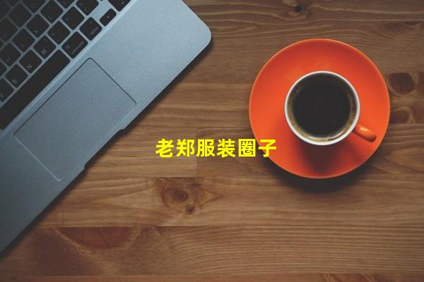 老郑服装圈子（老郑服装圈子谁知道，服装圈老郑的忽悠）